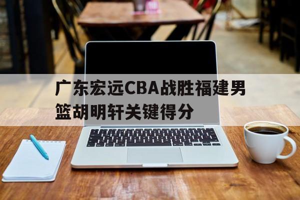 广东宏远CBA战胜福建男篮胡明轩关键得分(广东男篮宏远吧)